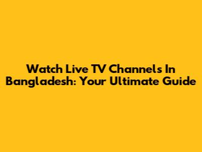Watch Live TV Channels In Bangladesh: Your Ultimate Guide