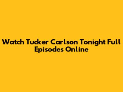Watch Tucker Carlson Tonight Full Episodes Online