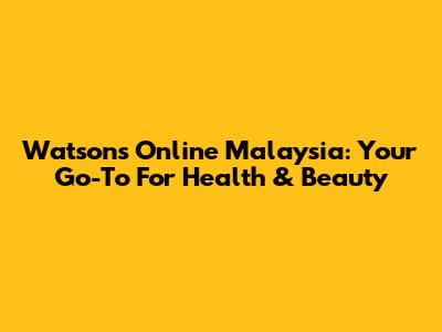 Watsons Online Malaysia: Your Go-To For Health & Beauty