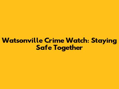Watsonville Crime Watch: Staying Safe Together