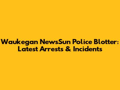 Waukegan NewsSun Police Blotter: Latest Arrests & Incidents