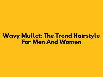 Wavy Mullet: The Trend Hairstyle For Men And Women