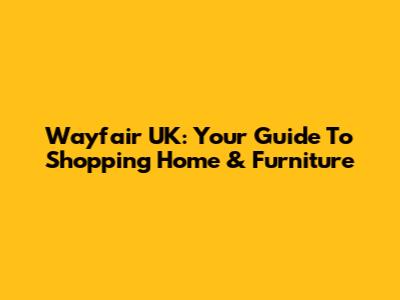 Wayfair UK: Your Guide To Shopping Home & Furniture