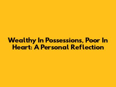 Wealthy In Possessions, Poor In Heart: A Personal Reflection