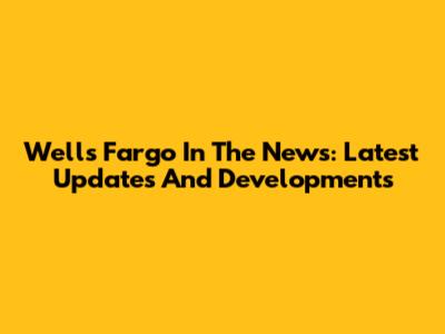 Wells Fargo In The News: Latest Updates And Developments