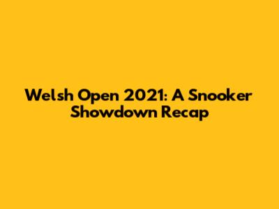 Welsh Open 2021: A Snooker Showdown Recap