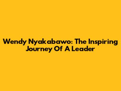 Wendy Nyakabawo: The Inspiring Journey Of A Leader