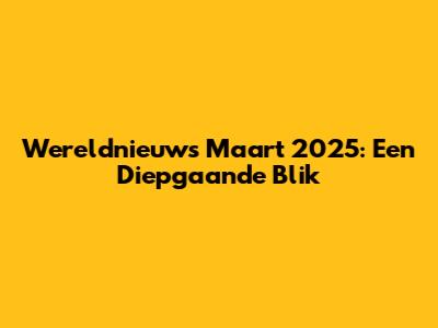 Wereldnieuws Maart 2025: Een Diepgaande Blik