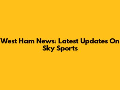 West Ham News: Latest Updates On Sky Sports