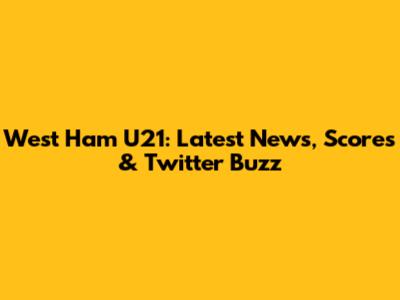 West Ham U21: Latest News, Scores & Twitter Buzz