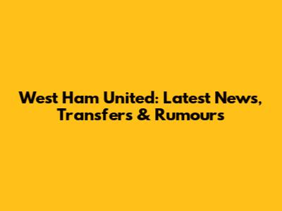 West Ham United: Latest News, Transfers & Rumours