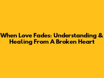 When Love Fades: Understanding & Healing From A Broken Heart