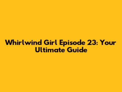 Whirlwind Girl Episode 23: Your Ultimate Guide