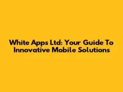 White Apps Ltd: Your Guide To Innovative Mobile Solutions