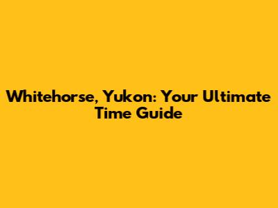 Whitehorse, Yukon: Your Ultimate Time Guide