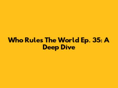 Who Rules The World Ep. 35: A Deep Dive
