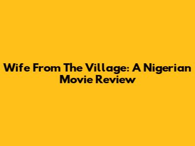 Wife From The Village: A Nigerian Movie Review
