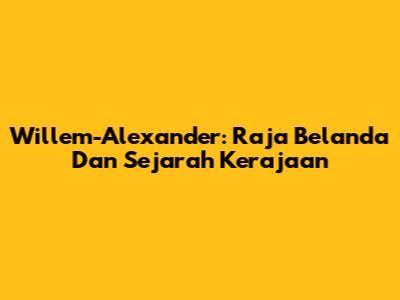 Willem-Alexander: Raja Belanda Dan Sejarah Kerajaan