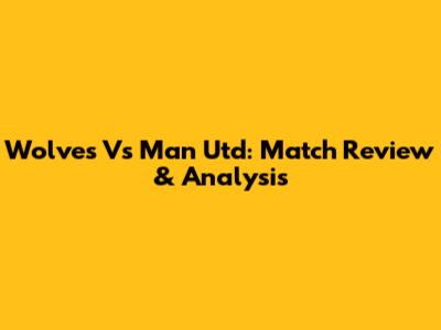 Wolves Vs Man Utd: Match Review & Analysis