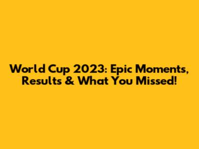 World Cup 2023: Epic Moments, Results & What You Missed!