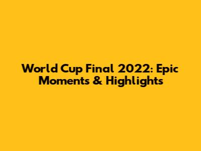 World Cup Final 2022: Epic Moments & Highlights