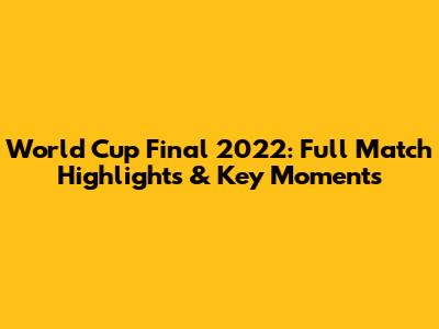 World Cup Final 2022: Full Match Highlights & Key Moments