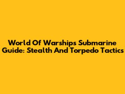 World Of Warships Submarine Guide: Stealth And Torpedo Tactics