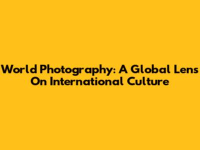 World Photography: A Global Lens On International Culture