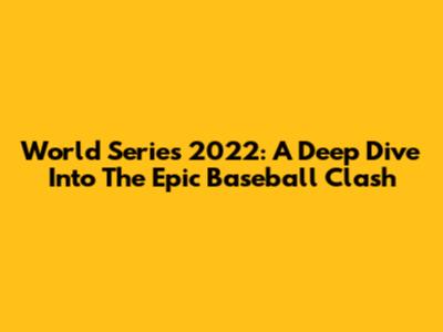 World Series 2022: A Deep Dive Into The Epic Baseball Clash