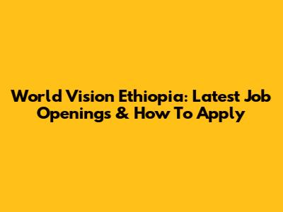 World Vision Ethiopia: Latest Job Openings & How To Apply