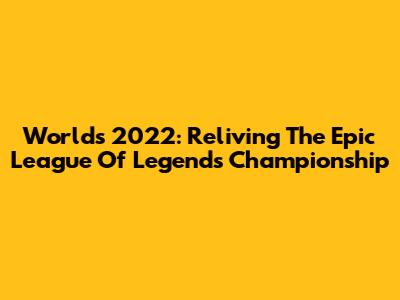 Worlds 2022: Reliving The Epic League Of Legends Championship