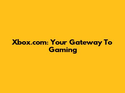 Xbox.com: Your Gateway To Gaming