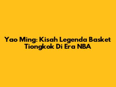Yao Ming: Kisah Legenda Basket Tiongkok Di Era NBA