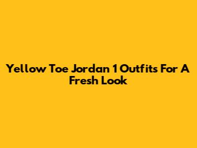 Yellow Toe Jordan 1 Outfits For A Fresh Look