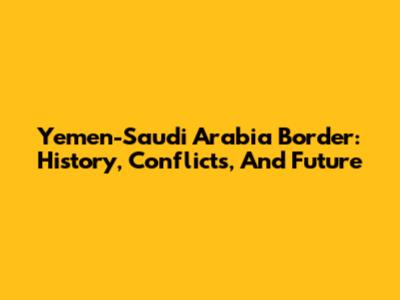 Yemen-Saudi Arabia Border: History, Conflicts, And Future