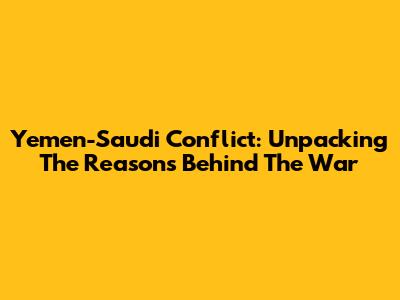 Yemen-Saudi Conflict: Unpacking The Reasons Behind The War