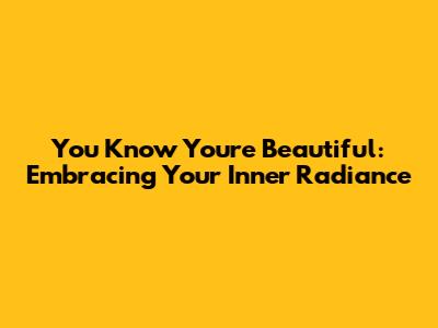 You Know You're Beautiful: Embracing Your Inner Radiance