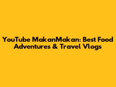 YouTube MakanMakan: Best Food Adventures & Travel Vlogs