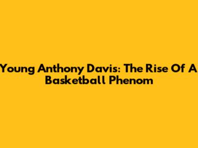 Young Anthony Davis: The Rise Of A Basketball Phenom