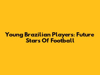 Young Brazilian Players: Future Stars Of Football