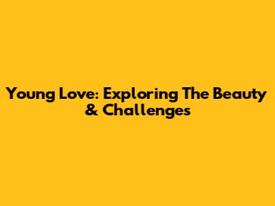 Young Love: Exploring The Beauty & Challenges