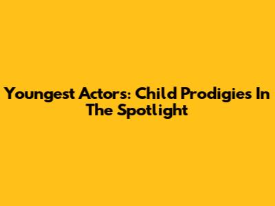 Youngest Actors: Child Prodigies In The Spotlight