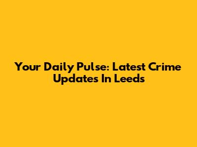 Your Daily Pulse: Latest Crime Updates In Leeds