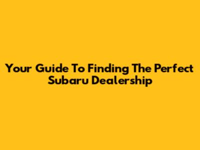 Your Guide To Finding The Perfect Subaru Dealership