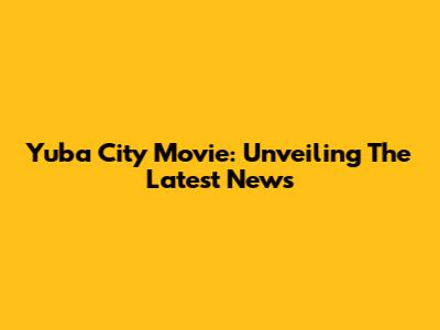 Yuba City Movie: Unveiling The Latest News