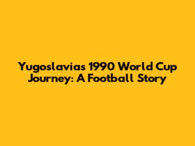 Yugoslavia's 1990 World Cup Journey: A Football Story