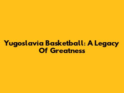 Yugoslavia Basketball: A Legacy Of Greatness