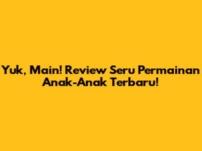 Yuk, Main! Review Seru Permainan Anak-Anak Terbaru!