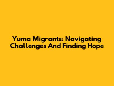 Yuma Migrants: Navigating Challenges And Finding Hope