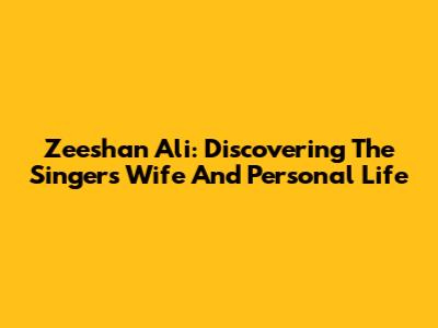 Zeeshan Ali: Discovering The Singer's Wife And Personal Life